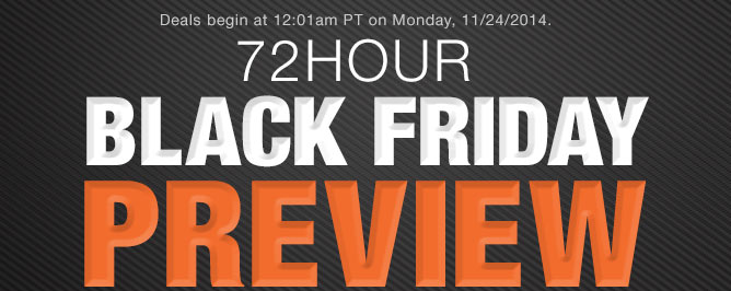 Deals begin at 12:01am PT on Monday, 11/24/2014. 72HOUR BLACK FRIDAY PREVIEW