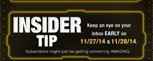 INSIDER TIP. Keep an eye on your inbox EARLY on 11/27/14 & 11/28/14. Subscribers might just be getting something AMAZING.