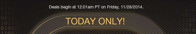 DEALS BEGIN AT 12:01am PT ON FRIDAY, 11/28/14. TODAY ONLY