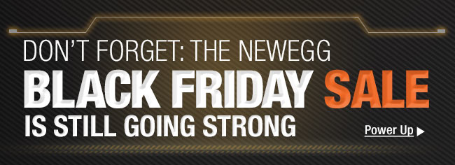 DON’T FORGET: THE NEWEGG
BLACK FRIDAY SALE IS STILL GOING STRONG. Power Up