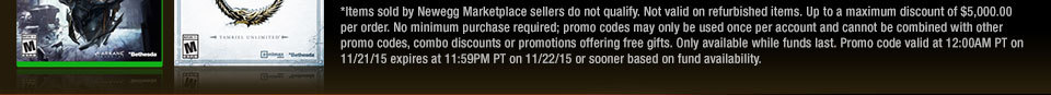 *Items sold by Newegg Marketplace sellers do not qualify. Not valid on open box and refurbished items. Up to a maximum discount of $5,000.00 per order. No minimum purchase required; promo codes may only be used once per account and cannot be combined with other promo codes, combo discounts or promotions offering free gifts. Only available while funds last. Promo code valid at 12:00AM PT on 11/21/15 expires at 11:59PM PT on 11/22/15 or sooner based on fund availability. 