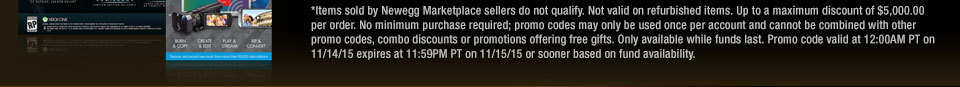 *Items sold by Newegg Marketplace sellers do not qualify. Not valid on refurbished items. Up to a maximum discount of $5,000.00 per order. No minimum purchase required; promo codes may only be used once per account and cannot be combined with other promo codes, combo discounts or promotions offering free gifts. Only available while funds last. Promo code valid at 12:00AM PT on 11/14/15 expires at 11:59PM PT on 11/15/15 or sooner based on fund availability. 