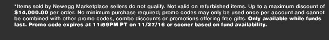 *Items sold by Newegg Marketplace sellers do not qualify. Not valid on refurbished items. Up to a maximum discount of $14,000.00 per order. No minimum purchase required; promo codes may only be used once per account and cannot be combined with other promo codes, combo discounts or promotions offering free gifts. Only available while funds last. Promo code expires at 11:59PM PT on 11/27/16 or sooner based on fund availability.