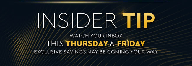 INSIDER TIP WATCH YOUR INBOX THIS THURSDAY & FRIDAY EXCLUSIVE SAVINGS MAY BE COMING YOUR WAY