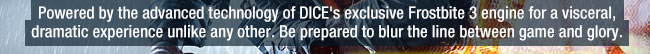 powered by the advanced technology of dice's exclusive frostbite 3 engine for a visceral, dramatic experience unlike any other. be prepared to blur the line between game and glory.