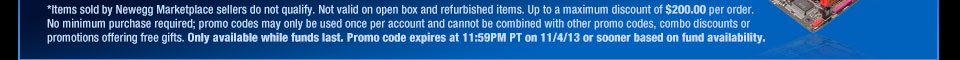 *Items sold by Newegg Marketplace sellers do not qualify. Not valid on open box and refurbished items. Up to a maximum discount of $200.00 per order. No minimum purchase required; promo codes may only be used once per account and cannot be combined with other promo codes, combo discounts or promotions offering free gifts. Only available while funds last. Promo code expires at 11:59PM PT on 11/4/13 or sooner based on fund availability.  Shop Now.