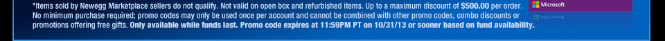 *Items sold by Newegg Marketplace sellers do not qualify. Not valid on open box and refurbished items. Up to a maximum discount of $500.00 per order. No minimum purchase required; promo codes may only be used once per account and cannot be combined with other promo codes, combo discounts or promotions offering free gifts. Only available while funds last. Promo code expires at 11:59PM PT on 10/31/13 or sooner based on fund availability.  Shop Now.