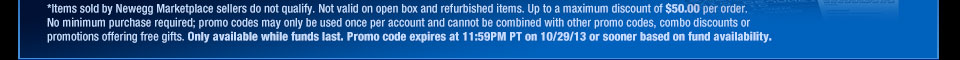 *Items sold by Newegg Marketplace sellers do not qualify. Not valid on open box and refurbished items. Up to a maximum discount of $50.00 per order. No minimum purchase required; promo codes may only be used once per account and cannot be combined with other promo codes, combo discounts or promotions offering free gifts. Only available while funds last. Promo code expires at 11:59PM PT on 10/29/13 or sooner based on fund availability.  Shop Now.