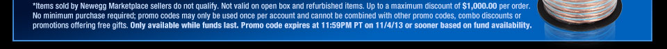 *Items sold by Newegg Marketplace sellers do not qualify. Not valid on open box and refurbished items. Up to a maximum discount of $1,000.00 per order. No minimum purchase required; promo codes may only be used once per account and cannot be combined with other promo codes, combo discounts or promotions offering free gifts. Only available while funds last. Promo code expires at 11:59PM PT on 11/4/13 or sooner based on fund availability.  Shop Now.