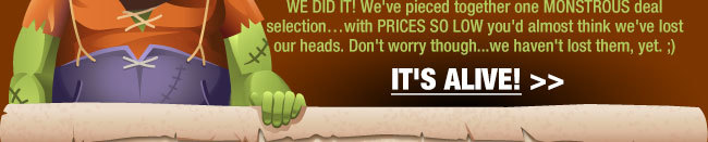 WE DID IT! We’ve pieced together one MONSTROUS deal selectionwith PRICES SO LOW you’d almost think we've lost our heads. Don’t worry though...we haven’t lost them, yet. ;)