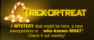 TRICK-OR-TREAT
A MYSTERY deal might be here, a new sweepstakes or…who-knows-WHAT? Check it out weekly!