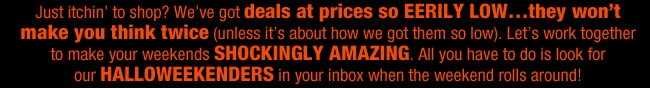 Just itchin’ to shop? We’ve got deals at prices so EERILY LOW…they won’t make you think twice (unless it’s about how we got them so low). Let’s work together to make your weekends SHOCKINGLY AMAZING. All you have to do is look for our HALLOWEEKENDERS in your inbox when the weekend rolls around!