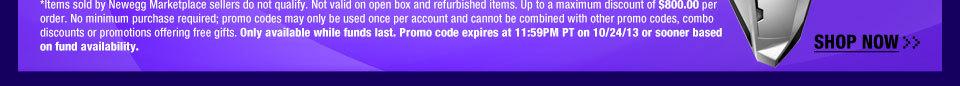 *Items sold by Newegg Marketplace sellers do not qualify. Not valid on open box and refurbished items. Up to a maximum discount of $250.00 per order. No minimum purchase required; promo codes may only be used once per account and cannot be combined with other promo codes, combo discounts or promotions offering free gifts. Only available while funds last. Promo code expires at 11:59PM PT on 10/24/13 or sooner based on fund availability.  Shop Now.