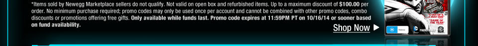 *Items sold by Newegg Marketplace sellers do not qualify. Not valid on open box and refurbished items. Up to a maximum discount of $100.00 per order. No minimum purchase required; promo codes may only be used once per account and cannot be combined with other promo codes, combo discounts or promotions offering free gifts. Only available while funds last. Promo code expires at 11:59PM PT on 10/16/14 or sooner based on fund availability.  Shop Now.
