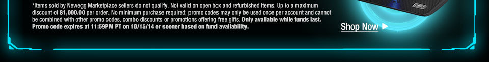 *Items sold by Newegg Marketplace sellers do not qualify. Not valid on open box and refurbished items. Up to a maximum discount of $1,000.00 per order. No minimum purchase required; promo codes may only be used once per account and cannot be combined with other promo codes, combo discounts or promotions offering free gifts. Only available while funds last. Promo code expires at 11:59PM PT on 10/15/14 or sooner based on fund availability.  Shop Now.