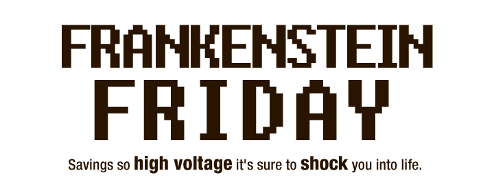 FRANKENSTEIN FRIDAY
Savings so high voltage it's sure to shock you into life.