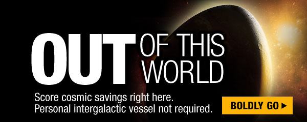 OUT OF THIS WORLD
Score cosmic savings right here. Personal intergalactic vessel not required. 