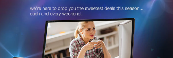 We are here to drop you the sweetest deals this season ... each and every weekend.