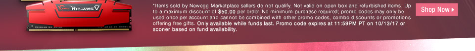*Items sold by Newegg Marketplace sellers do not qualify. Not valid on open box and refurbished items. Up to a maximum discount of $50.00 per order. No minimum purchase required; promo codes may only be used once per account and cannot be combined with other promo codes, combo discounts or promotions offering free gifts. Only available while funds last. Promo code expires at 11:59PM PT on 10/13/17 or sooner based on fund availability.