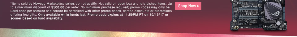 *Items sold by Newegg Marketplace sellers do not qualify. Not valid on open box and refurbished items. Up to a maximum discount of $500.00 per order. No minimum purchase required; promo codes may only be used once per account and cannot be combined with other promo codes, combo discounts or promotions offering free gifts. Only available while funds last. Promo code expires at 11:59PM PT on 10/19/17 or sooner based on fund availability.