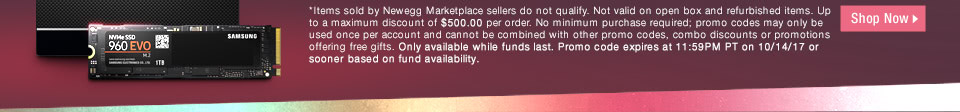 *Items sold by Newegg Marketplace sellers do not qualify. Not valid on open box and refurbished items. Up to a maximum discount of $500.00 per order. No minimum purchase required; promo codes may only be used once per account and cannot be combined with other promo codes, combo discounts or promotions offering free gifts. Only available while funds last. Promo code expires at 11:59PM PT on 10/14/17 or sooner based on fund availability.