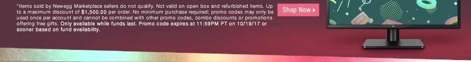 *Items sold by Newegg Marketplace sellers do not qualify. Not valid on open box and refurbished items. Up to a maximum discount of $1,500.00 per order. No minimum purchase required; promo codes may only be used once per account and cannot be combined with other promo codes, combo discounts or promotions offering free gifts. Only available while funds last. Promo code expires at 11:59PM PT on 10/19/17 or sooner based on fund availability.