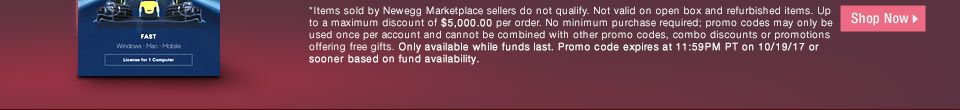 *Items sold by Newegg Marketplace sellers do not qualify. Not valid on open box and refurbished items. Up to a maximum discount of $5,000.00 per order. No minimum purchase required; promo codes may only be used once per account and cannot be combined with other promo codes, combo discounts or promotions offering free gifts. Only available while funds last. Promo code expires at 11:59PM PT on 10/19/17 or sooner based on fund availability.