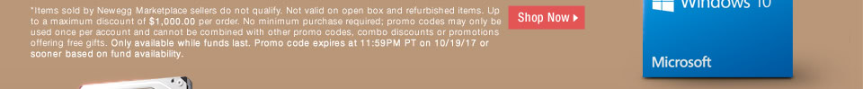 *Items sold by Newegg Marketplace sellers do not qualify. Not valid on open box and refurbished items. Up to a maximum discount of $1,000.00 per order. No minimum purchase required; promo codes may only be used once per account and cannot be combined with other promo codes, combo discounts or promotions offering free gifts. Only available while funds last. Promo code expires at 11:59PM PT on 10/19/17 or sooner based on fund availability.