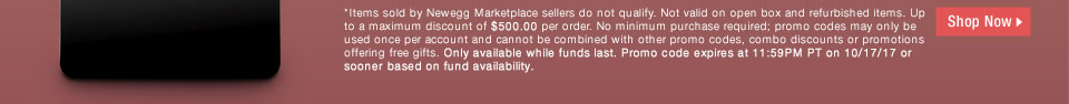 *Items sold by Newegg Marketplace sellers do not qualify. Not valid on open box and refurbished items. Up to a maximum discount of $500.00 per order. No minimum purchase required; promo codes may only be used once per account and cannot be combined with other promo codes, combo discounts or promotions offering free gifts. Only available while funds last. Promo code expires at 11:59PM PT on 10/17/17 or sooner based on fund availability.