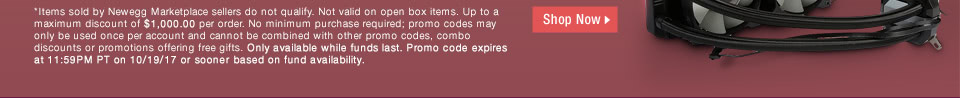 *Items sold by Newegg Marketplace sellers do not qualify. Not valid on open box and refurbished items. Up to a maximum discount of $1,000.00 per order. No minimum purchase required; promo codes may only be used once per account and cannot be combined with other promo codes, combo discounts or promotions offering free gifts. Only available while funds last. Promo code expires at 11:59PM PT on 10/19/17 or sooner based on fund availability.