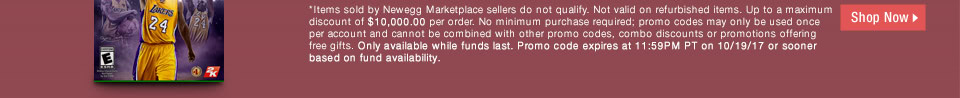 *Items sold by Newegg Marketplace sellers do not qualify. Not valid on open box and refurbished items. Up to a maximum discount of $10,000.00 per order. No minimum purchase required; promo codes may only be used once per account and cannot be combined with other promo codes, combo discounts or promotions offering free gifts. Only available while funds last. Promo code expires at 11:59PM PT on 10/19/17 or sooner based on fund availability.