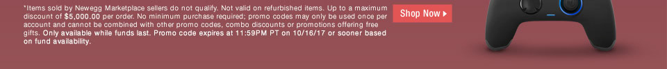 *Items sold by Newegg Marketplace sellers do not qualify. Not valid on open box and refurbished items. Up to a maximum discount of $5,000.00 per order. No minimum purchase required; promo codes may only be used once per account and cannot be combined with other promo codes, combo discounts or promotions offering free gifts. Only available while funds last. Promo code expires at 11:59PM PT on 10/19/17 or sooner based on fund availability.