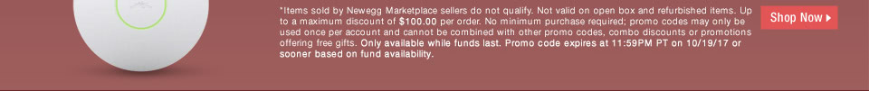 *Items sold by Newegg Marketplace sellers do not qualify. Not valid on open box and refurbished items. Up to a maximum discount of $100.00 per order. No minimum purchase required; promo codes may only be used once per account and cannot be combined with other promo codes, combo discounts or promotions offering free gifts. Only available while funds last. Promo code expires at 11:59PM PT on 10/19/17 or sooner based on fund availability.