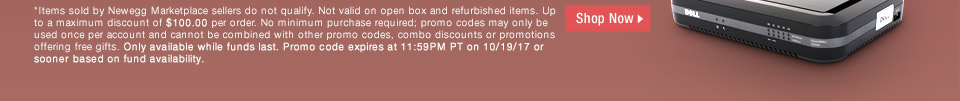 *Items sold by Newegg Marketplace sellers do not qualify. Not valid on open box and refurbished items. Up to a maximum discount of $100.00 per order. No minimum purchase required; promo codes may only be used once per account and cannot be combined with other promo codes, combo discounts or promotions offering free gifts. Only available while funds last. Promo code expires at 11:59PM PT on 10/19/17 or sooner based on fund availability.