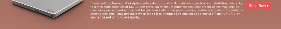 *Items sold by Newegg Marketplace sellers do not qualify. Not valid on open box and refurbished items. Up to a maximum discount of $50.00 per order. No minimum purchase required; promo codes may only be used once per account and cannot be combined with other promo codes, combo discounts or promotions offering free gifts. Only available while funds last. Promo code expires at 11:59PM PT on 10/19/17 or sooner based on fund availability.