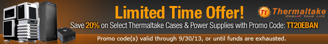 Limited Time Offer! Save 20% on Select Thermaltake Cases & Power Supplies with Promo Code: TT20EBAN. Promo code(s) valid through 9/30/13, or until funds are exhausted.