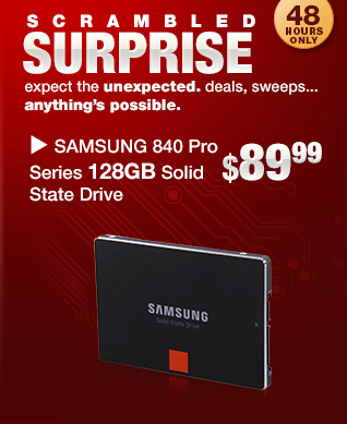 SCRAMBLED SURPRISE. expect the unexpected. deals, sweeps...
anything’s possible. SAMSUNG 840 Pro Series 128GB Solid State Drive