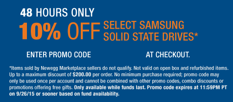 48 HOURS ONLY
10% OFF SELECT SAMSUNG SOLID STATE DRIVES*
*Items sold by Newegg Marketplace sellers do not qualify. Not valid on open box and refurbished items. Up to a maximum discount of $200.00 per order. No minimum purchase required; promo codes may only be used once per account and cannot be combined with other promo codes, combo discounts or promotions offering free gifts. Only available while funds last. Promo code expires at 11:59PM PT on 9/26/15 or sooner based on fund availability.