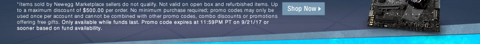 *Items sold by Newegg Marketplace sellers do not qualify. Not valid on open box and refurbished items. Up to a maximum discount of $500.00 per order. No minimum purchase required; promo codes may only be used once per account and cannot be combined with other promo codes, combo discounts or promotions offering free gifts. Only available while funds last. Promo code expires at 11:59PM PT on 9/21/17 or sooner based on fund availability.