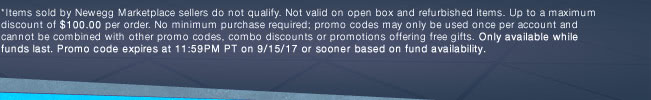 *Items sold by Newegg Marketplace sellers do not qualify. Not valid on open box and refurbished items. Up to a maximum discount of $100.00 per order. No minimum purchase required; promo codes may only be used once per account and cannot be combined with other promo codes, combo discounts or promotions offering free gifts. Only available while funds last. Promo code expires at 11:59PM PT on 9/15/17 or sooner based on fund availability.
