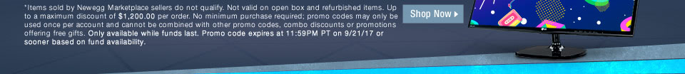 *Items sold by Newegg Marketplace sellers do not qualify. Not valid on open box and refurbished items. Up to a maximum discount of $1,200.00 per order. No minimum purchase required; promo codes may only be used once per account and cannot be combined with other promo codes, combo discounts or promotions offering free gifts. Only available while funds last. Promo code expires at 11:59PM PT on 9/21/17 or sooner based on fund availability.