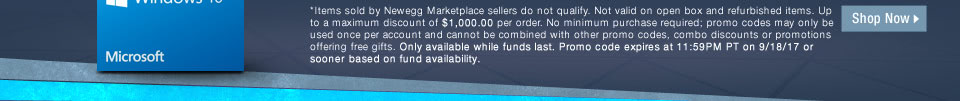 *Items sold by Newegg Marketplace sellers do not qualify. Not valid on open box and refurbished items. Up to a maximum discount of $1,000.00 per order. No minimum purchase required; promo codes may only be used once per account and cannot be combined with other promo codes, combo discounts or promotions offering free gifts. Only available while funds last. Promo code expires at 11:59PM PT on 9/18/17 or sooner based on fund availability.