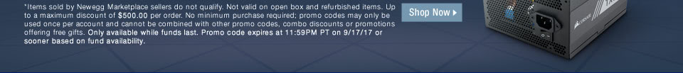 *Items sold by Newegg Marketplace sellers do not qualify. Not valid on open box and refurbished items. Up to a maximum discount of $500.00 per order. No minimum purchase required; promo codes may only be used once per account and cannot be combined with other promo codes, combo discounts or promotions offering free gifts. Only available while funds last. Promo code expires at 11:59PM PT on 9/17/17 or sooner based on fund availability.