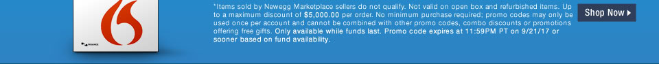 *Items sold by Newegg Marketplace sellers do not qualify. Not valid on open box and refurbished items. Up to a maximum discount of $5,000.00 per order. No minimum purchase required; promo codes may only be used once per account and cannot be combined with other promo codes, combo discounts or promotions offering free gifts. Only available while funds last. Promo code expires at 11:59PM PT on 9/21/17 or sooner based on fund availability.