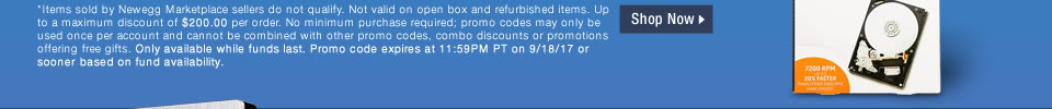 *Items sold by Newegg Marketplace sellers do not qualify. Not valid on open box and refurbished items. Up to a maximum discount of $200.00 per order. No minimum purchase required; promo codes may only be used once per account and cannot be combined with other promo codes, combo discounts or promotions offering free gifts. Only available while funds last. Promo code expires at 11:59PM PT on 9/18/17 or sooner based on fund availability.