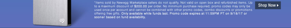 *Items sold by Newegg Marketplace sellers do not qualify. Not valid on open box and refurbished items. Up to a maximum discount of $200.00 per order. No minimum purchase required; promo codes may only be used once per account and cannot be combined with other promo codes, combo discounts or promotions offering free gifts. Only available while funds last. Promo code expires at 11:59PM PT on 9/18/17 or sooner based on fund availability.