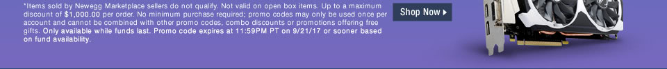 *Items sold by Newegg Marketplace sellers do not qualify. Not valid on open box and refurbished items. Up to a maximum discount of $1,000.00 per order. No minimum purchase required; promo codes may only be used once per account and cannot be combined with other promo codes, combo discounts or promotions offering free gifts. Only available while funds last. Promo code expires at 11:59PM PT on 9/21/17 or sooner based on fund availability.