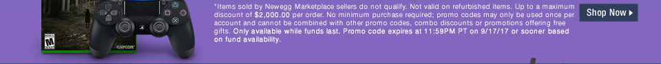*Items sold by Newegg Marketplace sellers do not qualify. Not valid on open box and refurbished items. Up to a maximum discount of $2,000.00 per order. No minimum purchase required; promo codes may only be used once per account and cannot be combined with other promo codes, combo discounts or promotions offering free gifts. Only available while funds last. Promo code expires at 11:59PM PT on 9/17/17 or sooner based on fund availability.