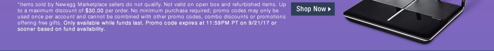 *Items sold by Newegg Marketplace sellers do not qualify. Not valid on open box and refurbished items. Up to a maximum discount of $30.00 per order. No minimum purchase required; promo codes may only be used once per account and cannot be combined with other promo codes, combo discounts or promotions offering free gifts. Only available while funds last. Promo code expires at 11:59PM PT on 9/21/17 or sooner based on fund availability.