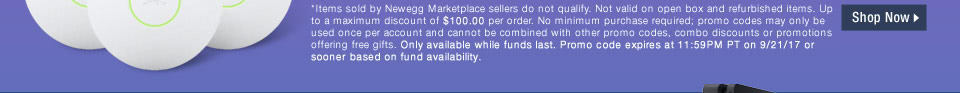 *Items sold by Newegg Marketplace sellers do not qualify. Not valid on open box and refurbished items. Up to a maximum discount of $100.00 per order. No minimum purchase required; promo codes may only be used once per account and cannot be combined with other promo codes, combo discounts or promotions offering free gifts. Only available while funds last. Promo code expires at 11:59PM PT on 9/21/17 or sooner based on fund availability.